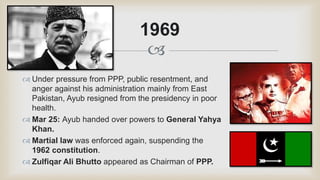 
 Under pressure from PPP, public resentment, and
anger against his administration mainly from East
Pakistan, Ayub resigned from the presidency in poor
health.
 Mar 25: Ayub handed over powers to General Yahya
Khan.
 Martial law was enforced again, suspending the
1962 constitution.
 Zulfiqar Ali Bhutto appeared as Chairman of PPP.
1969
 