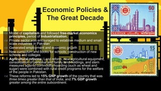 
 Model of capitalism and followed free-market economics
principles, period of Industrialization.
 Private sector was encouraged to establish medium and small-
scale industries in Pakistan
 Generated employment and economic growth
 New curriculum and books for schools; construction of new
schools and colleges
 Agricultural reforms: Land reform, new agricultural equipment,
consolidation of personal and family land-holdings, and stern
measures against commodity-hoarding (such as wheat and
sugar) were combined with rural credit programs for the welfare
of the people in Pakistan.
 These reforms led to 15% GNP growth of the country that was
three times greater than that of India, and 7% GDP growth
greater among the entire subcontinent.
Economic Policies &
The Great Decade
 