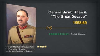 1958-69
P R E S E N T E D B Y : Abubakr Cheema
 Field Marshal of Pakistan Army
 First Military Dictator
 Second President of Pakistan
 