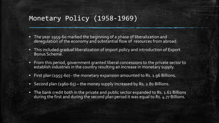 Monetary Policy (1958-1969)
▪ The year 1959-60 marked the beginning of a phase of liberalization and
deregulation of the economy and substantial flow of resources from abroad.
▪ This included gradual liberalization of import policy and introduction of Export
Bonus Scheme.
▪ From this period, government granted liberal concessions to the private sector to
establish industries in the country resulting an increase in monetary supply.
▪ First plan (1955-60) - the monetary expansion amounted to Rs. 1.96 Billions.
▪ Second plan (1960-65) – the money supply increased by Rs. 2.80 Billions.
▪ The bank credit both in the private and public sector expanded to Rs. 1.62 Billions
during the first and during the second plan period it was equal to Rs. 4.77 Billions.
 