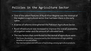 Policies in the Agriculture Sector
▪ One of the salient features of Ayub Khan Regime was the reversal of
the neglect in agricultural sector that had been there in the early
1960s .
▪ A series of reforms strengthened the Pakistani Agriculture Sector.
▪ Rural infrastructure was increased to improve the overall availability
of irrigation water and the amount of cultivated land.
▪ The two factors that contributed to the revival of agriculture were :
– The Green Revolution, characterized by the introduction of high yielding
varieties of rice and wheat.
– The mechanization and diffusion of technology among agriculture products.
 
