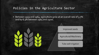 Policies in the Agriculture Sector
▪ Between 1959 and 1964, agriculture grew at an overall rate of 3.7%
and by 6.3% between 1965 and 1970s.
Improved seeds
Agricultural Machinery
Tube well irrigation
 