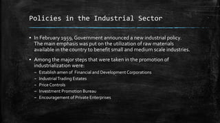 Policies in the Industrial Sector
▪ In February 1959, Government announced a new industrial policy.
The main emphasis was put on the utilization of raw materials
available in the country to benefit small and medium scale industries.
▪ Among the major steps that were taken in the promotion of
industrialization were:
– Establish amen of Financial and Development Corporations
– IndustrialTrading Estates
– Price Controls
– Investment Promotion Bureau
– Encouragement of Private Enterprises
 