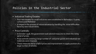 Policies in the Industrial Sector
▪ IndustrialTrading Estates:
– Four new estates for small industries were established in Bahwalpur,Gujarat,
Larkana and Peshawar
– It helped in the process of industrialization by handling the initial difficulties
faced by new industrialists.
▪ Price Controls:
– In October 1958, the government took several measures to check the rising
spiral of prices.
– Price controls covering a large number of consumer goods and industrial raw
materials were imposed.
– These measures led to a fall in prices and improvement in supply position of a
large number of articles.
 