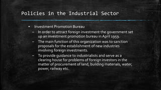 Policies in the Industrial Sector
▪ Investment Promotion Bureau
– In order to attract foreign investment the government set
up an investment promotion bureau in April 1959.
– The main function of this organization was to sanction
proposals for the establishment of new industries
involving foreign investments.
– To provide guidance to industrialists and serve as a
clearing house for problems of foreign investors in the
matter of procurement of land, building materials, water,
power, railway etc.
 