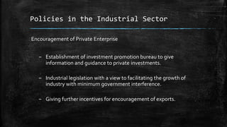 Policies in the Industrial Sector
Encouragement of Private Enterprise
– Establishment of investment promotion bureau to give
information and guidance to private investments.
– Industrial legislation with a view to facilitating the growth of
industry with minimum government interference.
– Giving further incentives for encouragement of exports.
 