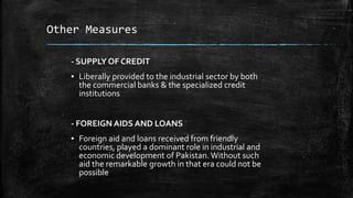 Other Measures
- SUPPLY OF CREDIT
▪ Liberally provided to the industrial sector by both
the commercial banks & the specialized credit
institutions
- FOREIGN AIDS AND LOANS
▪ Foreign aid and loans received from friendly
countries, played a dominant role in industrial and
economic development of Pakistan. Without such
aid the remarkable growth in that era could not be
possible
 
