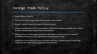 Foreign Trade Policy
▪ Export Bonus System
▪ The export sector responded dramatically to the policies.
▪ Growth rates of exports jumped to7% per annum.
▪ Large diversification of the composition of Pakistan’s export portfolio, with cotton
and jute slowly replacing primary commodities.
▪ Ninety percent of the export growth in the 1960's was due to the increase in
manufactured export, which grew at an annual rate of 20 %.
▪ Significant dismantling of import licenses and hence, greater ease in importing
industrial raw material and spare parts for industry.
 