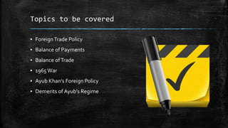 Topics to be covered
▪ ForeignTrade Policy
▪ Balance of Payments
▪ Balance ofTrade
▪ 1965War
▪ Ayub Khan’s Foreign Policy
▪ Demerits of Ayub’s Regime
 