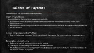 Balance of Payments
Few reasons for the negative balance of payment.
Import of Capital Goods
Industrial base in the early times was almost negligible.
– In order to build the economy, Pakistan had to import capital goods like machinery, etc for rapid
industrialization .
– Heavy import of machinery considerably increased the import bill and effected the balance of payment on
current account.
Increase in import payments of Fertilizers
– Due to the increase in prices of fertilizers, edible oil, there was a sharp increase in the import payments.
Consumption oriented Society
– Pakistan as a whole is consumption oriented society.
– The import of consumer goods was 16% of the total import.
– Most of the consumer goods imported from outside could easily be manufactured in Pakistan and ease the
situation in balance of payment.
 