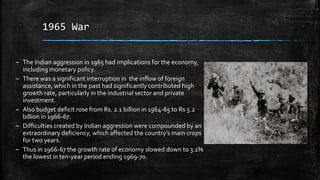 1965 War
– The Indian aggression in 1965 had implications for the economy,
including monetary policy.
– There was a significant interruption in the inflow of foreign
assistance, which in the past had significantly contributed high
growth rate, particularly in the industrial sector and private
investment.
– Also budget deficit rose from Rs. 2.1 billion in 1964-65 to Rs 5.2
billion in 1966-67.
– Difficulties created by Indian aggression were compounded by an
extraordinary deficiency, which affected the country’s main crops
for two years.
– Thus in 1966-67 the growth rate of economy slowed down to 3.1%
the lowest in ten-year period ending 1969-70.
 