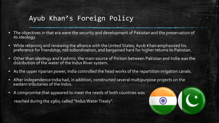 Ayub Khan’s Foreign Policy
▪ The objectives in that era were the security and development of Pakistan and the preservation of
its ideology.
▪ While retaining and renewing the alliance with the United States, Ayub Khan emphasized his
preference for friendship, not subordination, and bargained hard for higher returns to Pakistan.
▪ Other than ideology and Kashmir, the main source of friction between Pakistan and India was the
distribution of the water of the Indus River system.
▪ As the upper riparian power, India controlled the head works of the repartition irrigation canals.
▪ After independence India had, in addition, constructed several multipurpose projects on the
eastern tributaries of the Indus.
▪ A compromise that appeared to meet the needs of both countries was
reached during the 1960; called “IndusWaterTreaty”.
 