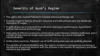 Demerits of Ayub’s Regime
▪ The 1960's also marked Pakistan’s increase reliance on foreign aid.
▪ Another negative feature of Ayub's industrial and trade policies were the deliberate
repression of wages.
▪ In spite of success in industrial diversification and export performance, Ayub Khan’s
policies had several shortcomings.
▪ High rates of effective protection continued to make Pakistani industry inefficient, and a
number of international studies documented Pakistan as a worst example of
industrialization.
▪ Unlike other countries, Pakistani use of tariffs and quotas was not carefully planned.
▪ The paradox of industrialization was, the regime resulted in a progressive worsening in
the balance of payment account with the increase in the imports of machinery and other
industrial raw materials.
 