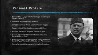 Personal Profile
▪ Born on May 14, 1907 in RehanaVillage, near Haripur,
Hazara, Pakistan
▪ Studied at Aligarh Muslim University
▪ Joined the army of British Colonial Powers in 1926
▪ Fought inWorldWar II as Commissioned Officer.
▪ Attained the rank of Brigadier General in 1947.
▪ In 1950, became first Pakistani to lead army as its
Commander-In-Chief
▪ Army took control of the country in 1958 & appointed
General Ayub Khan as Chief Martial LawAdministrator.
▪ Soon after, Ayub khan declared himself as President
 