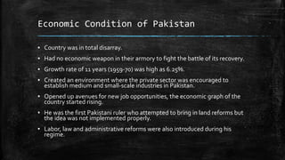 Economic Condition of Pakistan
▪ Country was in total disarray.
▪ Had no economic weapon in their armory to fight the battle of its recovery.
▪ Growth rate of 11 years (1959-70) was high as 6.25%.
▪ Created an environment where the private sector was encouraged to
establish medium and small-scale industries in Pakistan.
▪ Opened up avenues for new job opportunities, the economic graph of the
country started rising.
▪ He was the first Pakistani ruler who attempted to bring in land reforms but
the idea was not implemented properly.
▪ Labor, law and administrative reforms were also introduced during his
regime.
 