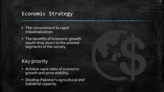 Economic Strategy
▪ The commitment to rapid
industrialization.
▪ The benefits of economic growth
would drop down to the poorest
segments of the society.
Key priority
▪ Achieve rapid rates of economic
growth and price stability.
▪ Develop Pakistan’s agricultural and
industrial capacity.
 