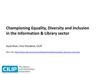 Championing Equality, Diversity and Inclusion
in the Information & Library sector
Ayub Khan, Vice President, CILIP
More info: https://www.cilip.org.uk/research/topics/equalities/equalities-diversity-action-plan
 