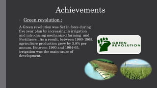 Achievements
• Green revolution :
A Green revolution was Set in force during
five year plan by increasing in irrigation
and introducing mechanized farming and
Fertilizers . As a result, between 1960-1965,
agriculture production grew by 3.8% per
annum. Between 1960 and 1964-65,
irrigation was the main cause of
development.
 