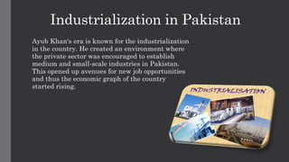 Industrialization in Pakistan
Ayub Khan's era is known for the industrialization
in the country. He created an environment where
the private sector was encouraged to establish
medium and small-scale industries in Pakistan.
This opened up avenues for new job opportunities
and thus the economic graph of the country
started rising.
 