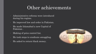 Other achievements
• Administrative reforms were introduced
during his regime.
• He improved law and order in Pakistan.
• He made Islamabad a new Capital of
Pakistan .
• Making of price control list.
• He took steps to eradicate smuggling.
• He asked to return black money.
 