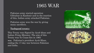 1965 WAR
• Pakistan army started operation
Gibraltar in Kashmir and in the reaction
of this, Indian army attacked Pakistan.
• Pakistan army won the war by giving
many sacrifices.
• Tashqand treaty:
This Treaty was Signed by Ayub khan and
Indian Prime Minister .The aim of this
Treaty was To Cease fire in 1965
war. Pakistan’s president Ayub Khan,
ending the 17-day war between Pakistan
and India.
 