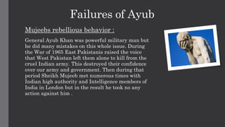 Failures of Ayub
Mujeebs rebellious behavior :
General Ayub Khan was powerful military man but
he did many mistakes on this whole issue. During
the War of 1965 East Pakistanis raised the voice
that West Pakistan left them alone to kill from the
cruel Indian army. This destroyed their confidence
over our army and government. Then during that
period Sheikh Mujeeb met numerous times with
Indian high authority and Intelligence members of
India in London but in the result he took no any
action against him .
 