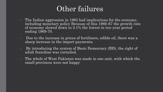 Other failures
• The Indian aggression in 1965 had implications for the economy,
including monetary policy Because of this 1966-67 the growth rate
of economy slowed down to 3.1% the lowest in ten-year period
ending 1969-70.
• Due to the increase in prices of fertilizers, edible oil, there was a
sharp increase in the import payments.
• By introducing the system of Basic Democracy (BD), the right of
adult franchise was curtailed.
• The whole of West Pakistan was made in one unit, with which the
small provinces were not happy
 