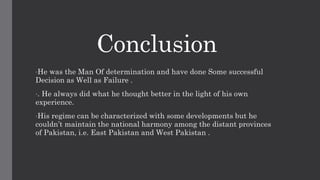Conclusion
•He was the Man Of determination and have done Some successful
Decision as Well as Failure .
•. He always did what he thought better in the light of his own
experience.
•His regime can be characterized with some developments but he
couldn’t maintain the national harmony among the distant provinces
of Pakistan, i.e. East Pakistan and West Pakistan .
 