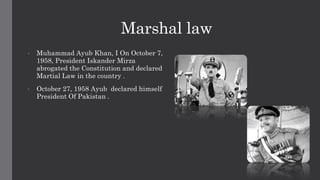 Marshal law
• Muhammad Ayub Khan, I On October 7,
1958, President Iskander Mirza
abrogated the Constitution and declared
Martial Law in the country .
• October 27, 1958 Ayub declared himself
President Of Pakistan .
 