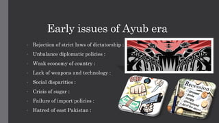 Early issues of Ayub era
• Rejection of strict laws of dictatorship :
• Unbalance diplomatic policies :
• Weak economy of country :
• Lack of weapons and technology :
• Social disparities :
• Crisis of sugar :
• Failure of import policies :
• Hatred of east Pakistan :
 