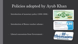 Policies adopted by Ayub Khan
• Introduction of monetary policy (1958-1959) :
• Introduction of Bonus voucher scheme :
• Liberal concessions from Government :
 