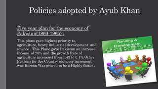 Policies adopted by Ayub Khan
Five year plan for the economy of
Pakistan(1960-1965) :
This plans gave highest priority to,
agriculture, heavy industrial development and
science . This Plane gave Pakistan an increase
income of 20% and the growth Rate of
agriculture increased from 1.43 to 5.1%.Other
Reasons for the Country economy increment
was Korean War proved to be a Highly factor .
 