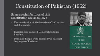 Constitution of Pakistan (1962)
Some special features of this
constitution are as follow :
• The constitution of 1962 consists of 250 section
and 3 schedule.
•
Pakistan was declared Democratic Islamic
Republic.
• Urdu and Bangle were declared two national
languages of Pakistan.
 