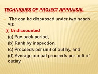 TECHNIQUES OF PROJECT APPRAISAL
 The can be discussed under two heads
viz
(i) Undiscounted
(a) Pay back period,
(b) Rank by inspection,
(c) Proceeds per unit of outlay, and
(d) Average annual proceeds per unit of
outlay.
 