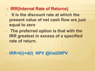  IRR(Internal Rate of Returns)
 It is the discount rate at which the
present value of net cash flow are just
equal to zero
 The preferred option is that with the
IRR greatest in excess of a specified
rate of return.
 IRR=l(i)+d(i) NPV @l/ad2NPV
 