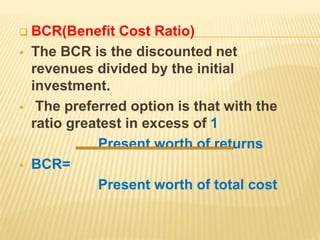  BCR(Benefit Cost Ratio)
 The BCR is the discounted net
revenues divided by the initial
investment.
 The preferred option is that with the
ratio greatest in excess of 1
Present worth of returns
 BCR=
Present worth of total cost
 