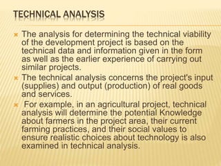 TECHNICAL ANALYSIS
 The analysis for determining the technical viability
of the development project is based on the
technical data and information given in the form
as well as the earlier experience of carrying out
similar projects.
 The technical analysis concerns the project's input
(supplies) and output (production) of real goods
and services.
 For example, in an agricultural project, technical
analysis will determine the potential Knowledge
about farmers in the project area, their current
farming practices, and their social values to
ensure realistic choices about technology is also
examined in technical analysis.
 