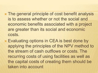  The general principle of cost benefit analysis
is to assess whether or not the social and
economic benefits associated with a project
are greater than its social and economic
costs.
 Evaluating options in CEA is best done by
applying the principles of the NPV method to
the stream of cash outflows or costs. The
recurring costs of using facilities as well as
the capital costs of creating them should be
taken into account
 