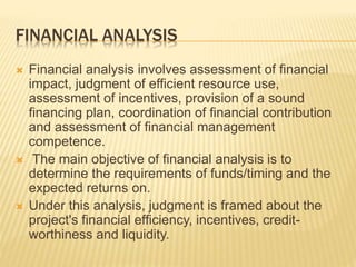 FINANCIAL ANALYSIS
 Financial analysis involves assessment of financial
impact, judgment of efficient resource use,
assessment of incentives, provision of a sound
financing plan, coordination of financial contribution
and assessment of financial management
competence.
 The main objective of financial analysis is to
determine the requirements of funds/timing and the
expected returns on.
 Under this analysis, judgment is framed about the
project's financial efficiency, incentives, credit-
worthiness and liquidity.
 