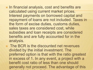  In financial analysis, cost and benefits are
calculated using current market prices.
Interest payments on borrowed capital and
repayment of loans are not included. Taxes in
the form of excise duties, customs duties,
sales taxes are considered cost, while
subsidies and loan receipts are considered
benefits and are fully accounted for in the
analysis.
 The BCR is the discounted net revenues
divided by the initial investment. The
preferred option is that with the ratio greatest
in excess of 1. In any event, a project with a
benefit cost ratio of less than one should
generally not proceed. The advantage of this
 