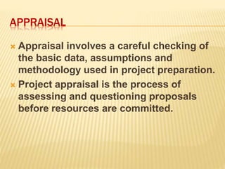 APPRAISAL
 Appraisal involves a careful checking of
the basic data, assumptions and
methodology used in project preparation.
 Project appraisal is the process of
assessing and questioning proposals
before resources are committed.
 