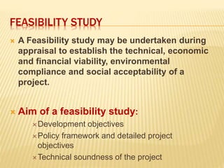 FEASIBILITY STUDY
 A Feasibility study may be undertaken during
appraisal to establish the technical, economic
and financial viability, environmental
compliance and social acceptability of a
project.
 Aim of a feasibility study:
Development objectives
Policy framework and detailed project
objectives
Technical soundness of the project
 