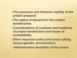 The economic and financial viability of the
project proposal
The status of demand for the project
beneficiaries
Considerations of customs and traditions
of project benefactors and issues of
compatibility
Other important policy and cross cutting
issues (gender, environment,)
 Administrative feasibility of the project
 
