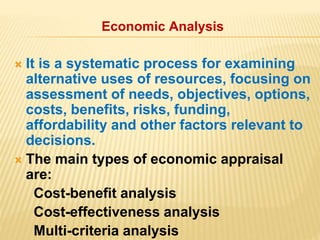 Economic Analysis
 It is a systematic process for examining
alternative uses of resources, focusing on
assessment of needs, objectives, options,
costs, benefits, risks, funding,
affordability and other factors relevant to
decisions.
 The main types of economic appraisal
are:
Cost-benefit analysis
Cost-effectiveness analysis
Multi-criteria analysis
 