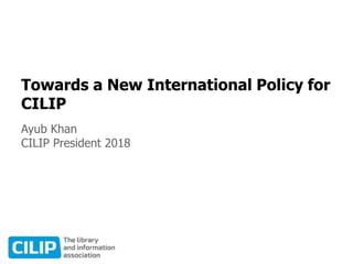 Towards a New International Policy for
CILIP
Ayub Khan
CILIP President 2018
 