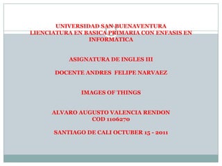 UNIVERSIDAD SAN BUENAVENTURALIENCIATURA EN BASICA PRIMARIA CON ENFASIS EN INFORMATICA ASIGNATURA DE INGLES III DOCENTE ANDRES  FELIPE NARVAEZ IMAGES OF THINGS ALVARO AUGUSTO VALENCIA RENDON COD 1106270 SANTIAGO DE CALI OCTUBER 15 - 2011  
