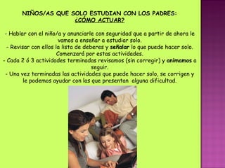 NIÑOS/AS QUE SOLO ESTUDIAN CON LOS PADRES: ¿CÓMO ACTUAR? - Hablar con el niño/a y anunciarle con seguridad que a partir de ahora le vamos a enseñar a estudiar solo. - Revisar con ellos la lista de deberes y  señalar  lo que puede hacer solo. Comenzará por estas actividades. - Cada 2 ó 3 actividades terminadas revisamos (sin corregir) y  animamos  a seguir. - Una vez terminadas las actividades que puede hacer solo, se corrigen y le podemos ayudar con las que presentan  alguna dificultad. 