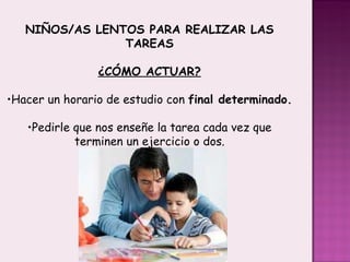 NIÑOS/AS LENTOS PARA REALIZAR LAS TAREAS ¿CÓMO ACTUAR? Hacer un horario de estudio con  final determinado. Pedirle que nos enseñe la tarea cada vez que terminen un ejercicio o dos. 