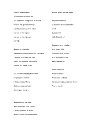 Ayuda!, necesito ayuda
Mi conciencia acalla mi ser
Mis problemas enceguecen mi avance
Pero mi más grande enemigo
Aquel que destruye todo futuro
Ese que no me deja ser
Ese que no me deja vivir
SOY YO!
No solo yo, tú y todos
Todos nosotros somos nuestros enemigos
y aunque tanto daño me hago
Puedo vivir semanas sin comidas
Pero no una noche sin mí
Mis pensamientos de atormentan
Mi pereza me acribilla
Sólo quiero estar fuera
No tener nada que hacer
Dormir para siempre
No puedo más, me rindo
SOLO no seguiré en el camino
Este es un pedido de ayuda
No solo quiero llamar la atención
No solo quiero que me miren
Responsabilidades?
Que son las responsabilidades?
Vivir?
Que es vivir?
Nada de eso lo se!
De que me sirve estudiar?
Si así no soy feliz
De que me sirve pensar?
Si así no puedo dormir
Nada de eso lo se!
Palabras necias?
Palabras vacías?
Palabras sin sentido?
No se que me pasa, necesito dormir
Pero no puedo.
 