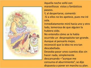 Aquella noche soñó con
maravillosas vistas y fantásticos
paseos.
Y, al despertarse, comentó:
-Si a ellos no les apetece, pues me iré
sola.
Inmediatamente miró hacia uno y otro
lado, temerosa de que alguien la
hubiera oído.
No entendía cómo se le había
ocurrido un despropósito tan grande.
Aunque al pensarlo mejor,
reconoció que la idea no era tan
descabellada.
Deseaba pasar unos cuantos días sin
hacer nada, simplemente
descansando –”aunque me
consuma el aburrimiento”, se dijo
dispuesta a poner en marcha su plan.
 
